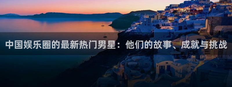 天辰娱乐账号注册入口：中国娱乐圈的最新热门男星：他们的故事、成就与挑战
